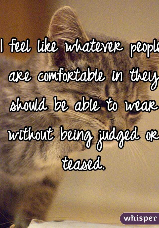 I feel like whatever people are comfortable in they should be able to wear without being judged or teased.