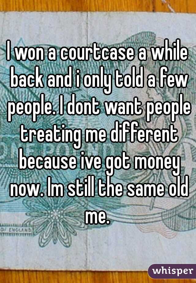 I won a courtcase a while back and i only told a few people. I dont want people treating me different because ive got money now. Im still the same old me. 