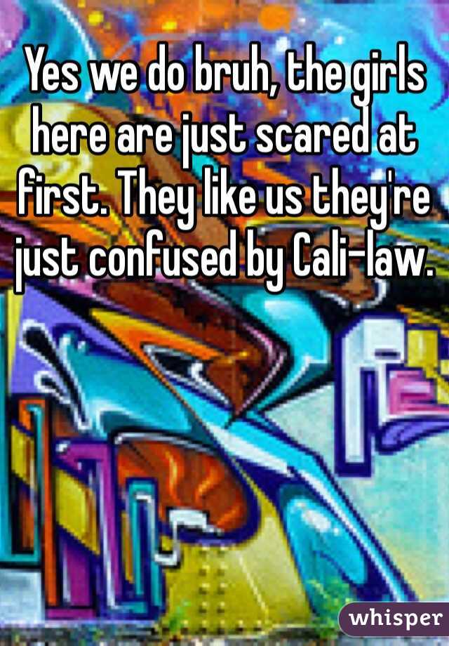 Yes we do bruh, the girls here are just scared at first. They like us they're just confused by Cali-law. 
