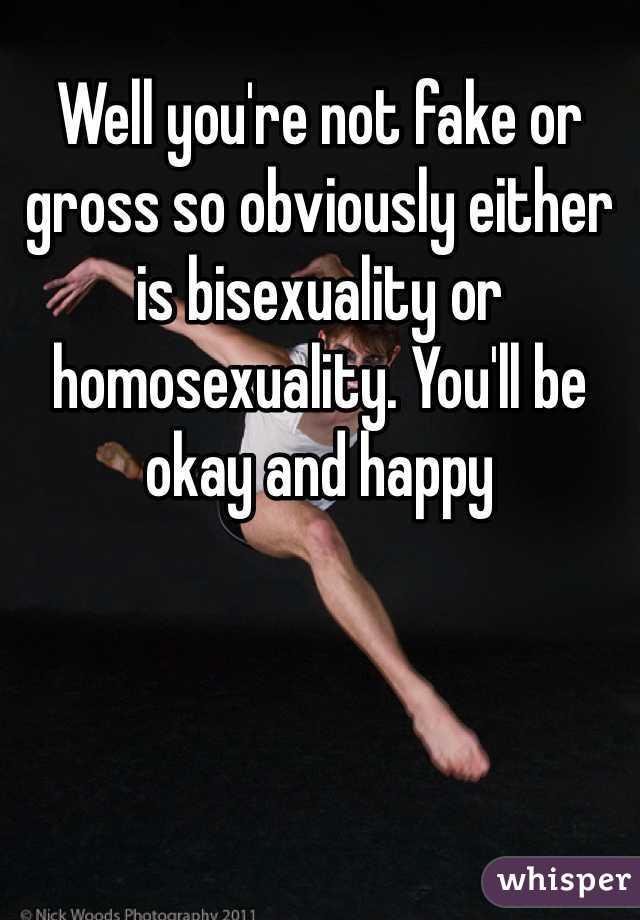 Well you're not fake or gross so obviously either is bisexuality or homosexuality. You'll be okay and happy 
