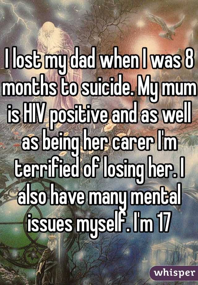 I lost my dad when I was 8 months to suicide. My mum is HIV positive and as well as being her carer I'm terrified of losing her. I also have many mental issues myself. I'm 17 
