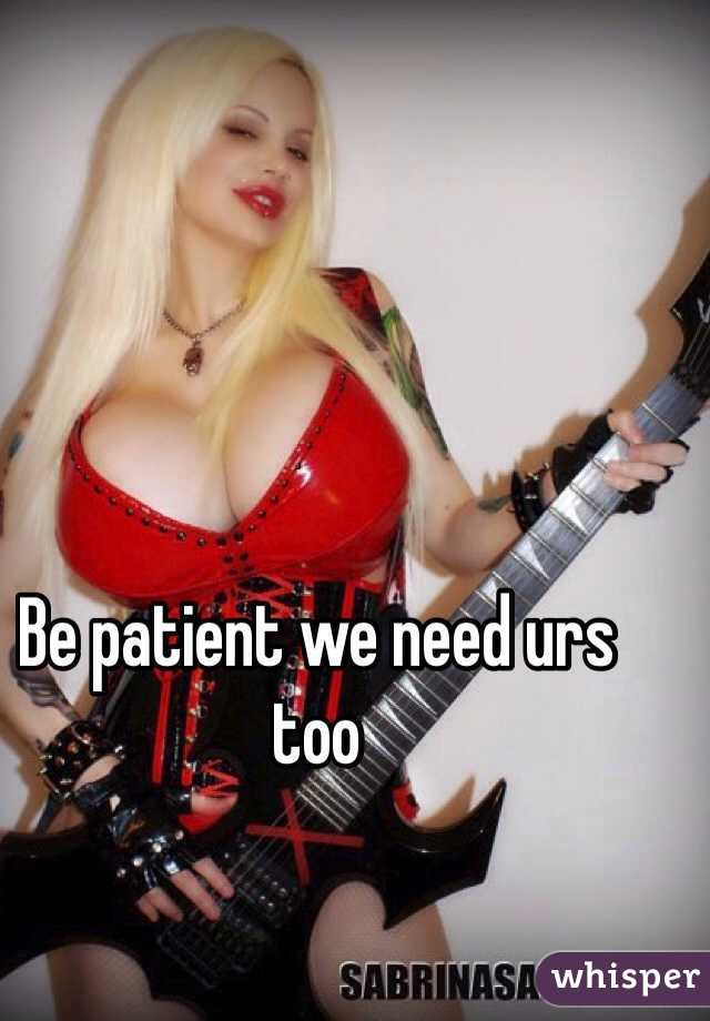 Be patient we need urs too