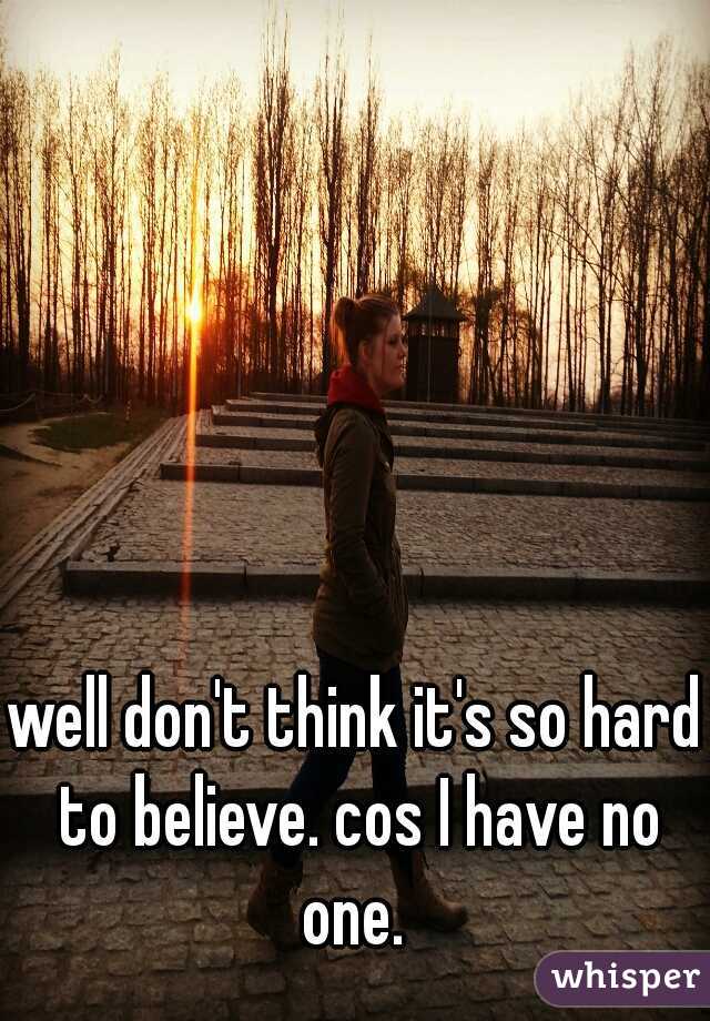 well don't think it's so hard to believe. cos I have no one. 