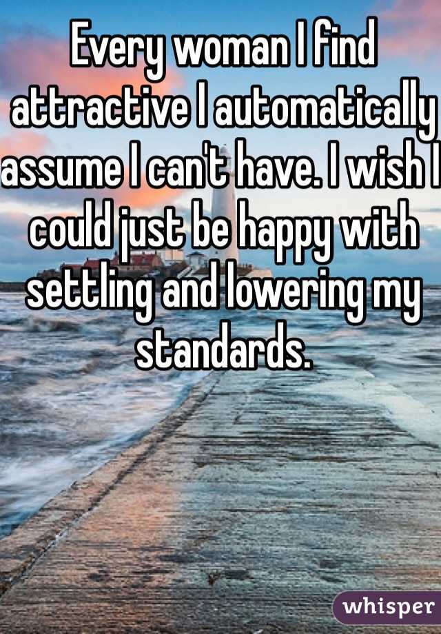 Every woman I find attractive I automatically assume I can't have. I wish I could just be happy with settling and lowering my standards. 