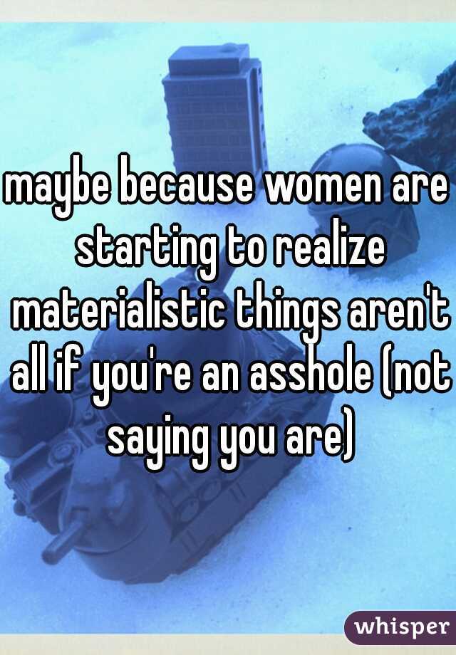 maybe because women are starting to realize materialistic things aren't all if you're an asshole (not saying you are)