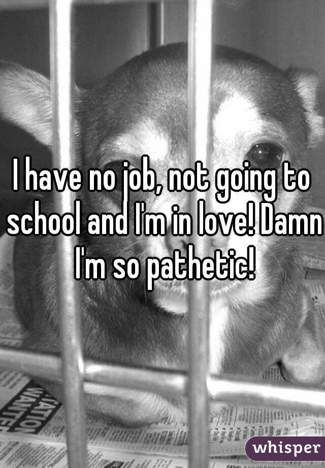I have no job, not going to school and I'm in love! Damn I'm so pathetic!