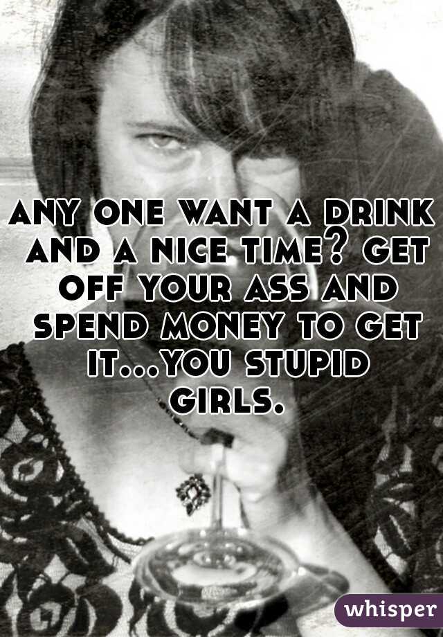 any one want a drink and a nice time? get off your ass and spend money to get it...you stupid girls.