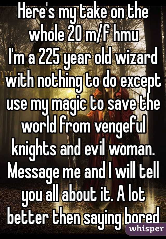 Here's my take on the whole 20 m/f hmu
I'm a 225 year old wizard with nothing to do except use my magic to save the world from vengeful knights and evil woman. Message me and I will tell you all about it. A lot better then saying bored