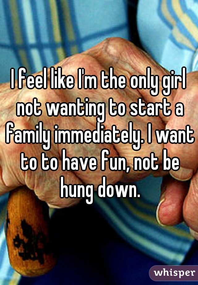 I feel like I'm the only girl not wanting to start a family immediately. I want to to have fun, not be hung down.