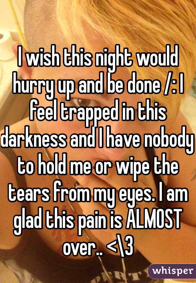 I wish this night would hurry up and be done /: I feel trapped in this darkness and I have nobody to hold me or wipe the tears from my eyes. I am glad this pain is ALMOST over.. <\3