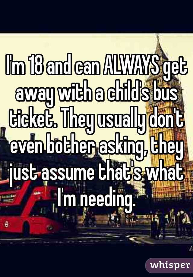 I'm 18 and can ALWAYS get away with a child's bus ticket. They usually don't even bother asking, they just assume that's what I'm needing.