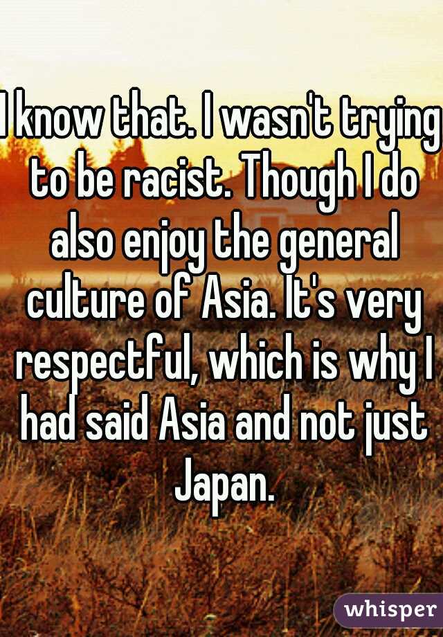 I know that. I wasn't trying to be racist. Though I do also enjoy the general culture of Asia. It's very respectful, which is why I had said Asia and not just Japan.