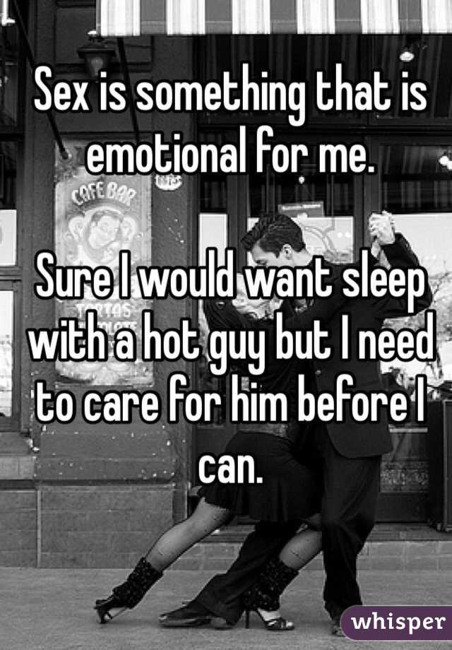 Sex is something that is emotional for me. 

Sure I would want sleep with a hot guy but I need to care for him before I can. 
