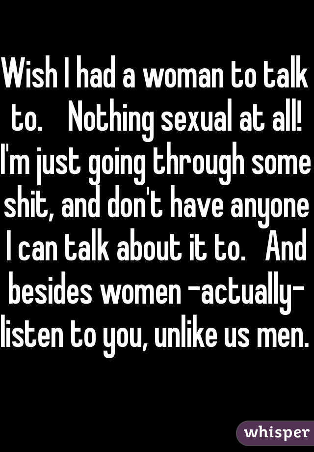 Wish I had a woman to talk to.    Nothing sexual at all! I'm just going through some shit, and don't have anyone I can talk about it to.   And besides women -actually- listen to you, unlike us men. 