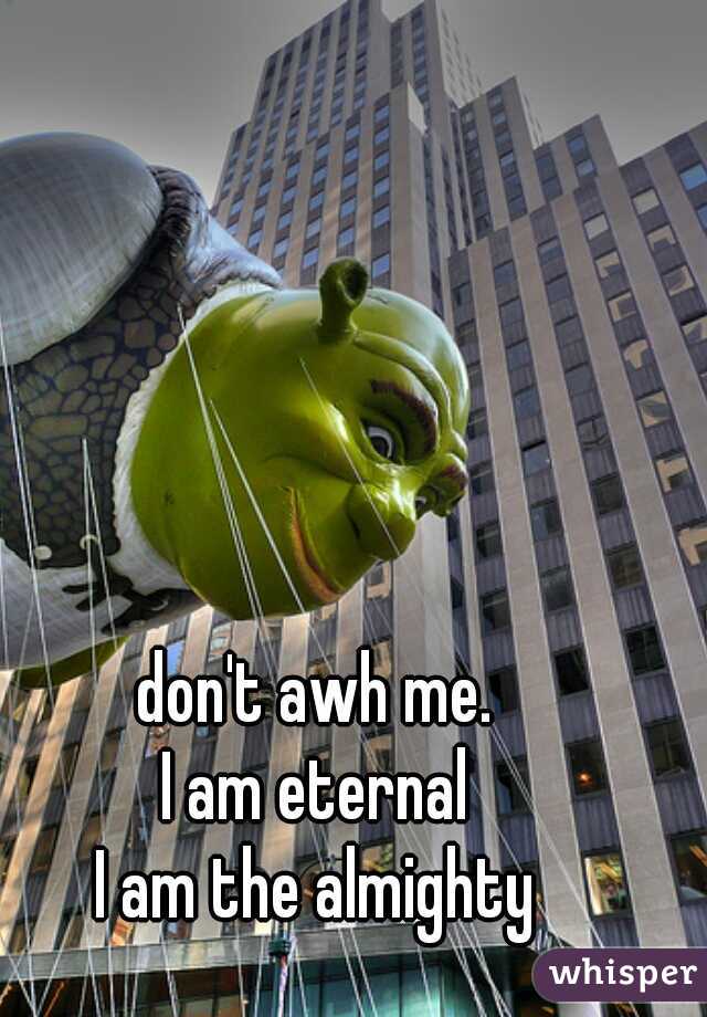 don't awh me.
I am eternal
I am the almighty
