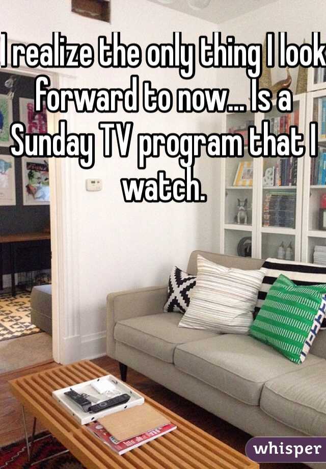 I realize the only thing I look forward to now... Is a Sunday TV program that I watch. 