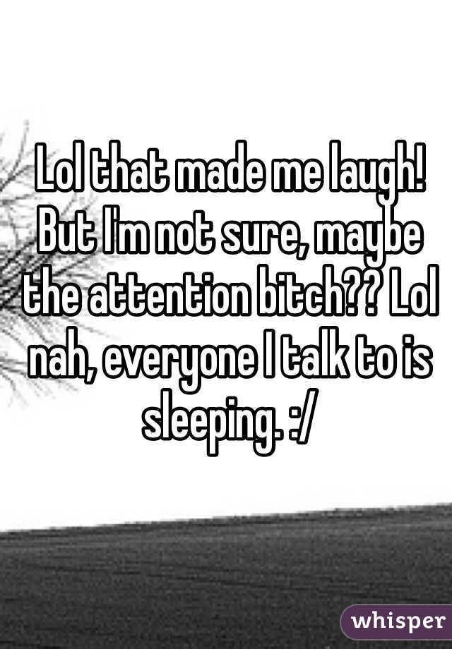 Lol that made me laugh! But I'm not sure, maybe the attention bitch?? Lol nah, everyone I talk to is sleeping. :/