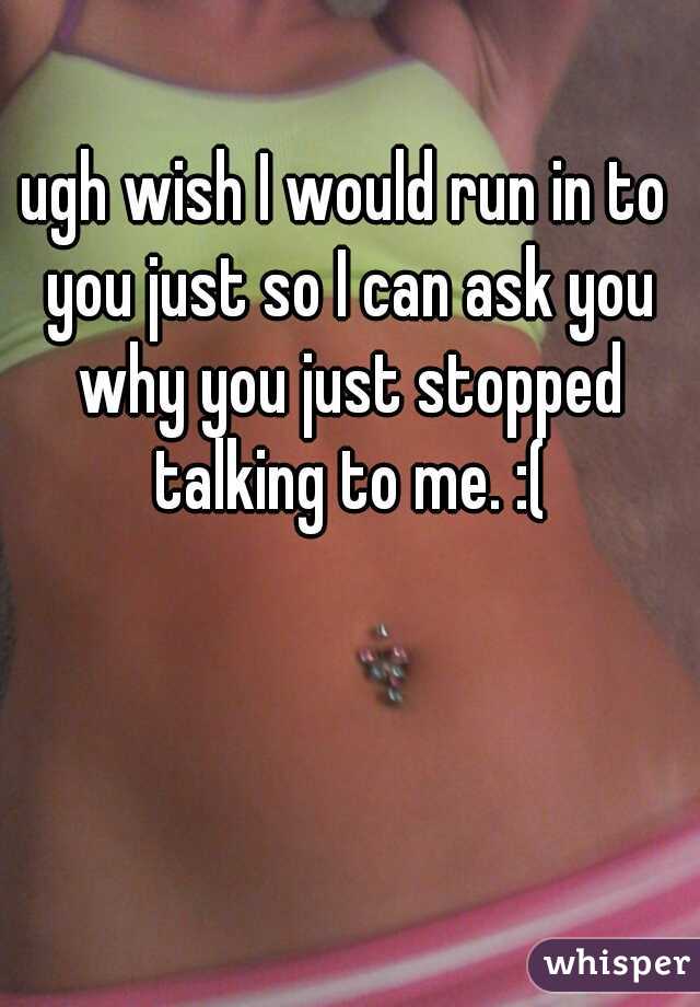ugh wish I would run in to you just so I can ask you why you just stopped talking to me. :(
