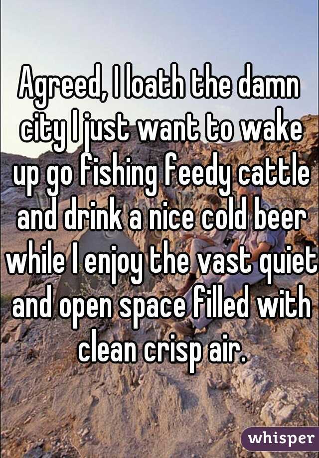 Agreed, I loath the damn city I just want to wake up go fishing feedy cattle and drink a nice cold beer while I enjoy the vast quiet and open space filled with clean crisp air.