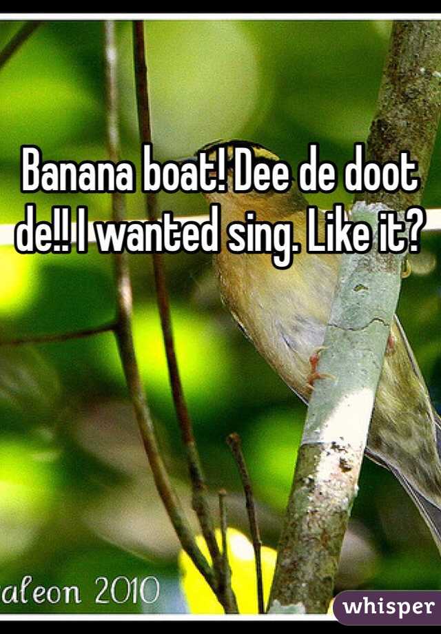 Banana boat! Dee de doot de!! I wanted sing. Like it?