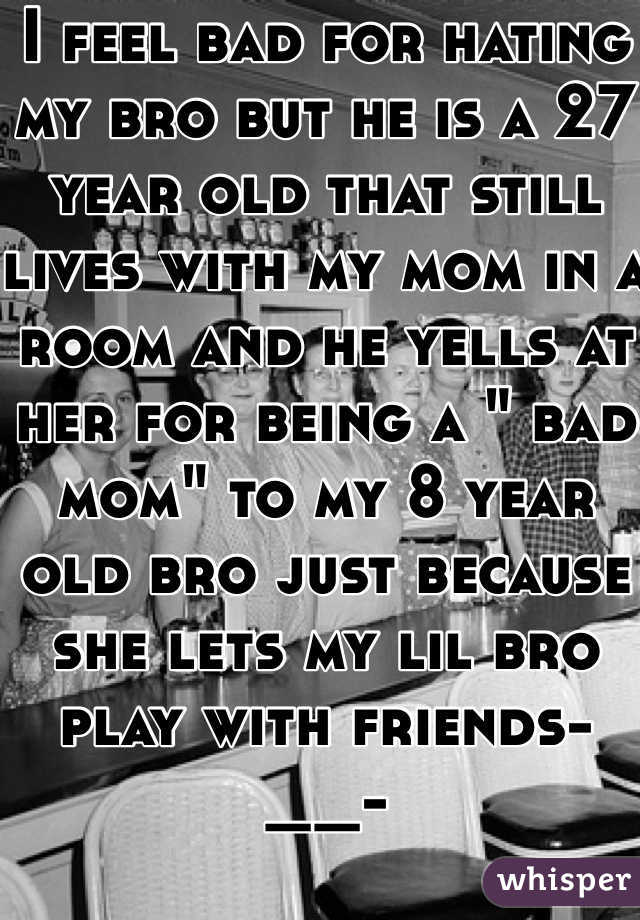 I feel bad for hating my bro but he is a 27 year old that still lives with my mom in a room and he yells at her for being a " bad mom" to my 8 year old bro just because she lets my lil bro play with friends-__-