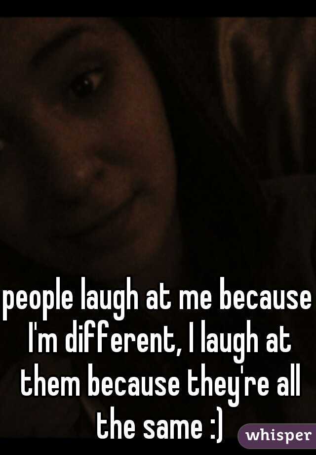 people laugh at me because I'm different, I laugh at them because they're all the same :)