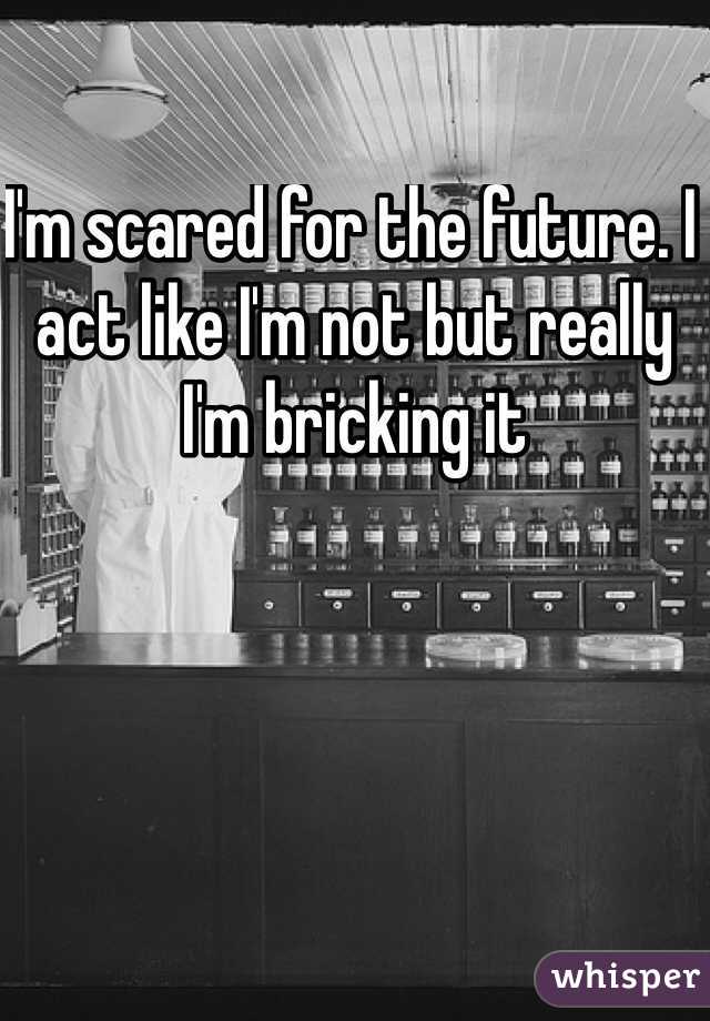 I'm scared for the future. I act like I'm not but really I'm bricking it