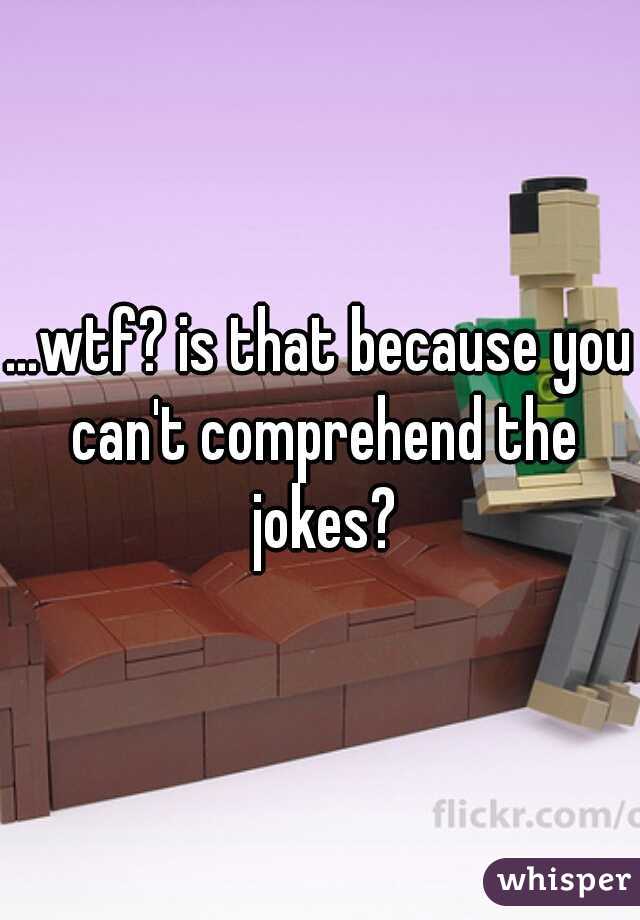 ...wtf? is that because you can't comprehend the jokes?