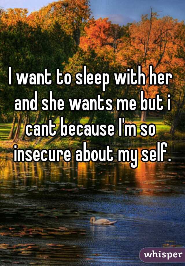 I want to sleep with her and she wants me but i cant because I'm so  insecure about my self.