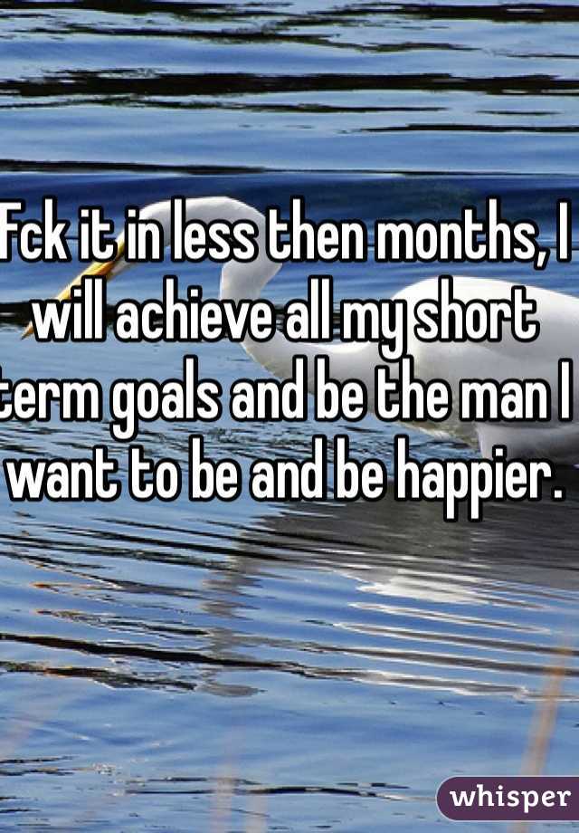 Fck it in less then months, I will achieve all my short term goals and be the man I want to be and be happier.