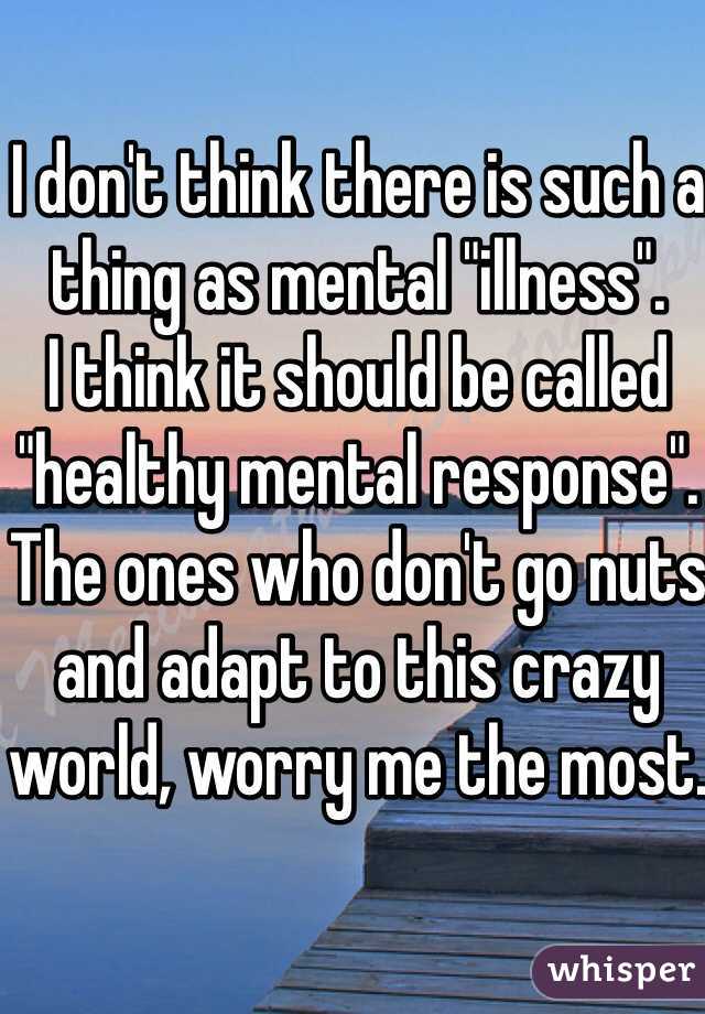 I don't think there is such a thing as mental "illness". 
I think it should be called "healthy mental response". The ones who don't go nuts and adapt to this crazy world, worry me the most.