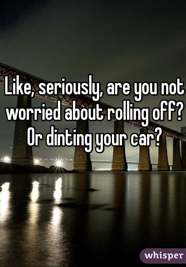 Like, seriously, are you not worried about rolling off? Or dinting your car?