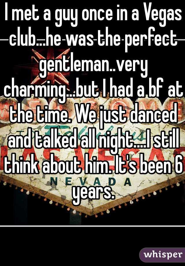 I met a guy once in a Vegas club...he was the perfect gentleman..very charming...but I had a bf at the time. We just danced and talked all night....I still think about him. It's been 6 years.