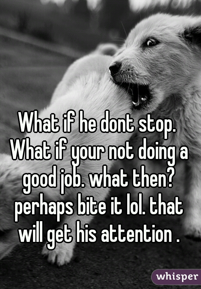 What if he dont stop. What if your not doing a good job. what then? perhaps bite it lol. that will get his attention .