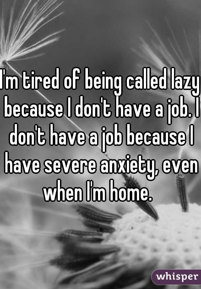 I'm tired of being called lazy because I don't have a job. I don't have a job because I have severe anxiety, even when I'm home.  