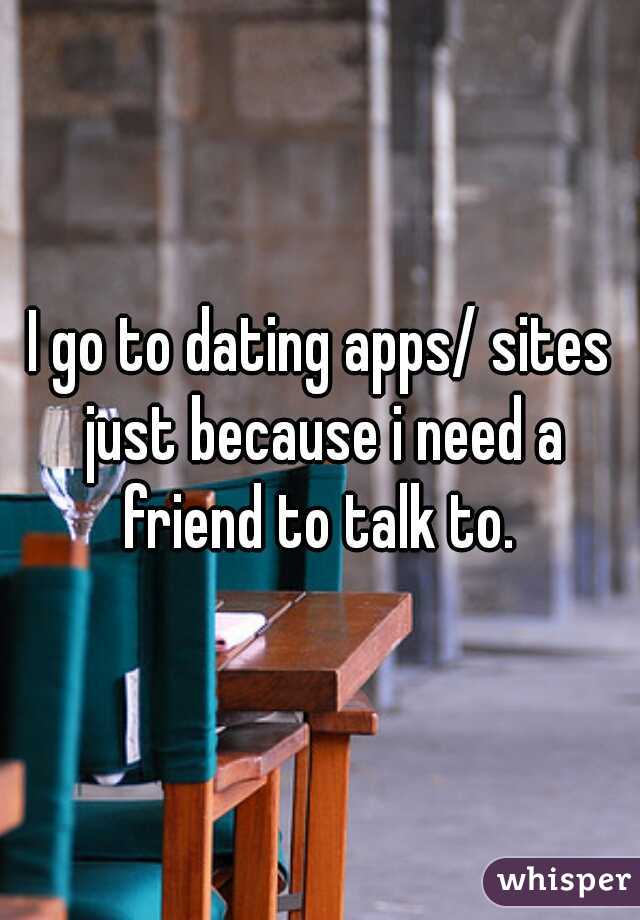 I go to dating apps/ sites just because i need a friend to talk to. 