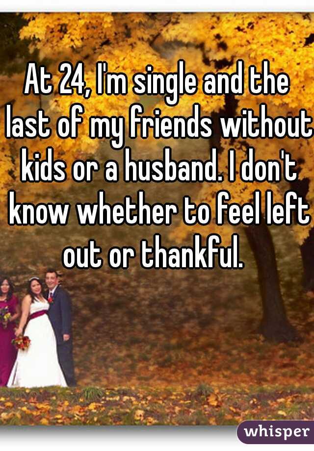 At 24, I'm single and the last of my friends without kids or a husband. I don't know whether to feel left out or thankful.  