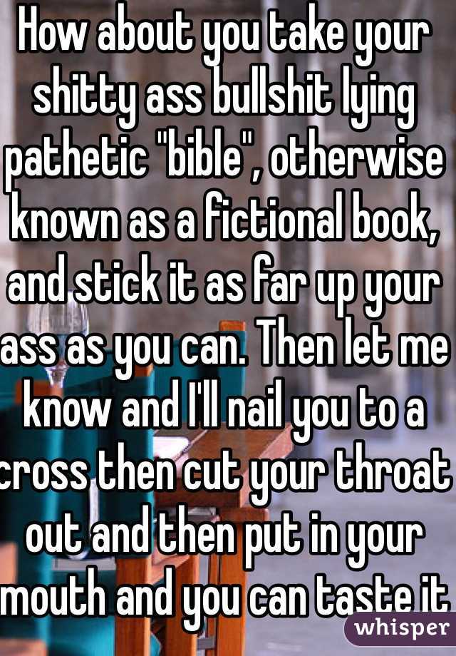 How about you take your shitty ass bullshit lying pathetic "bible", otherwise known as a fictional book, and stick it as far up your ass as you can. Then let me know and I'll nail you to a cross then cut your throat out and then put in your mouth and you can taste it 