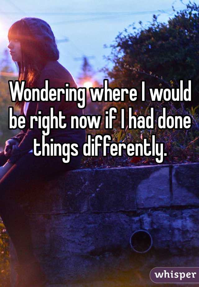 Wondering where I would be right now if I had done things differently.