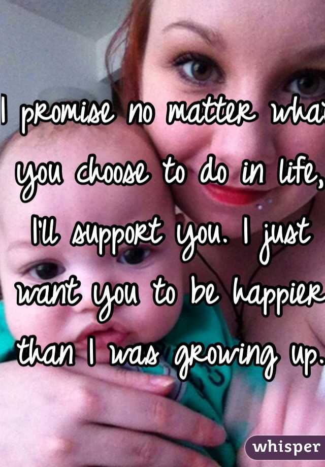 I promise no matter what you choose to do in life, I'll support you. I just want you to be happier than I was growing up.