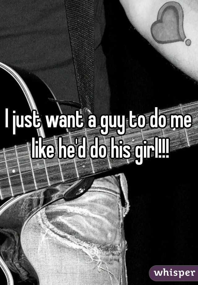 I just want a guy to do me like he'd do his girl!!!