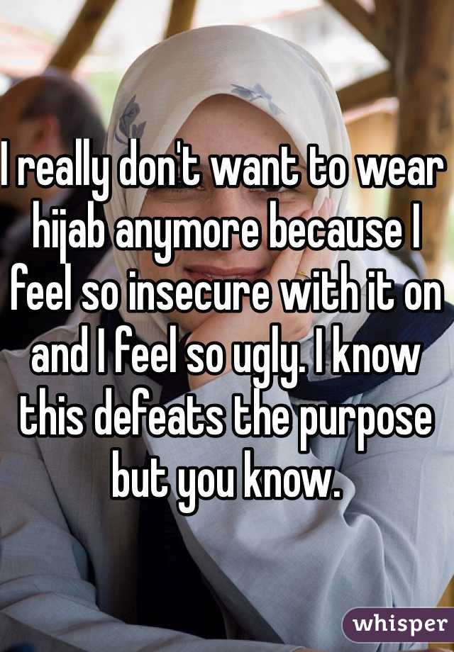 I really don't want to wear hijab anymore because I feel so insecure with it on and I feel so ugly. I know this defeats the purpose but you know.