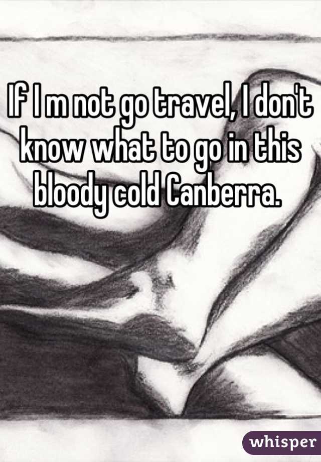 If I m not go travel, I don't know what to go in this bloody cold Canberra. 