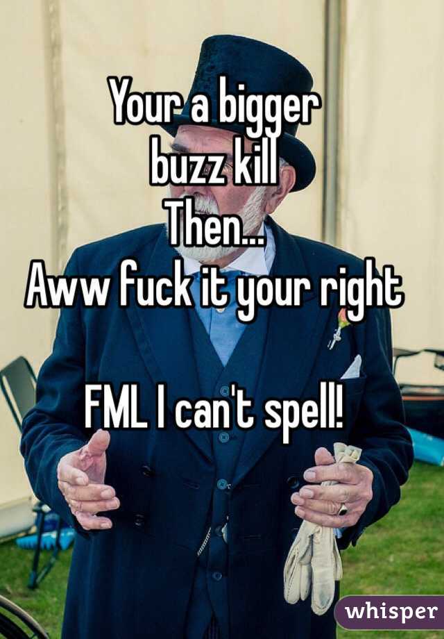 Your a bigger 
buzz kill
Then... 
Aww fuck it your right

FML I can't spell!

