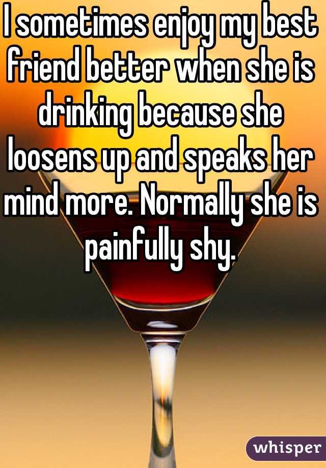 I sometimes enjoy my best friend better when she is drinking because she loosens up and speaks her mind more. Normally she is painfully shy. 