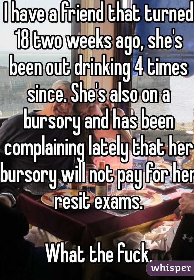 I have a friend that turned 18 two weeks ago, she's been out drinking 4 times since. She's also on a bursory and has been complaining lately that her bursory will not pay for her resit exams. 

What the fuck. 