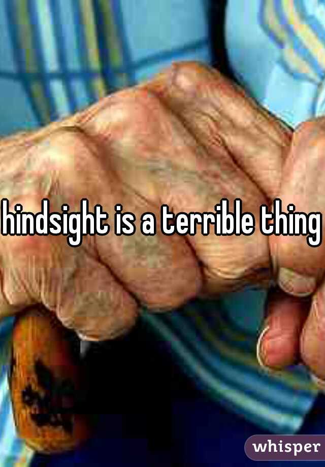 hindsight is a terrible thing