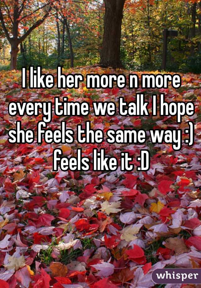 I like her more n more every time we talk I hope she feels the same way :) feels like it :D 