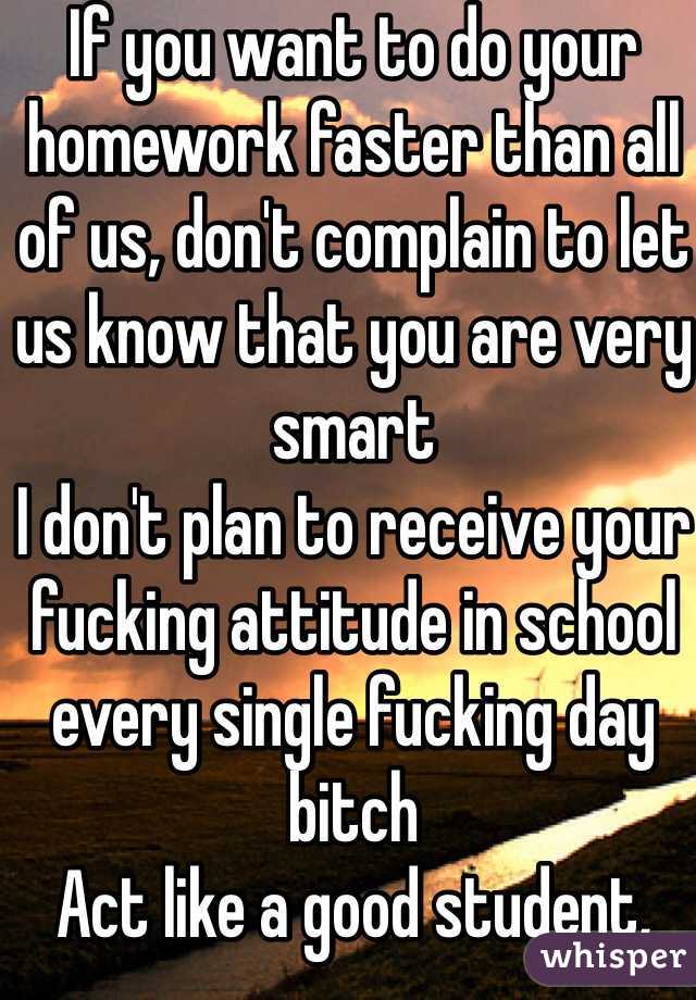 If you want to do your homework faster than all of us, don't complain to let us know that you are very smart
I don't plan to receive your fucking attitude in school every single fucking day bitch
Act like a good student, complain like a mad cow
