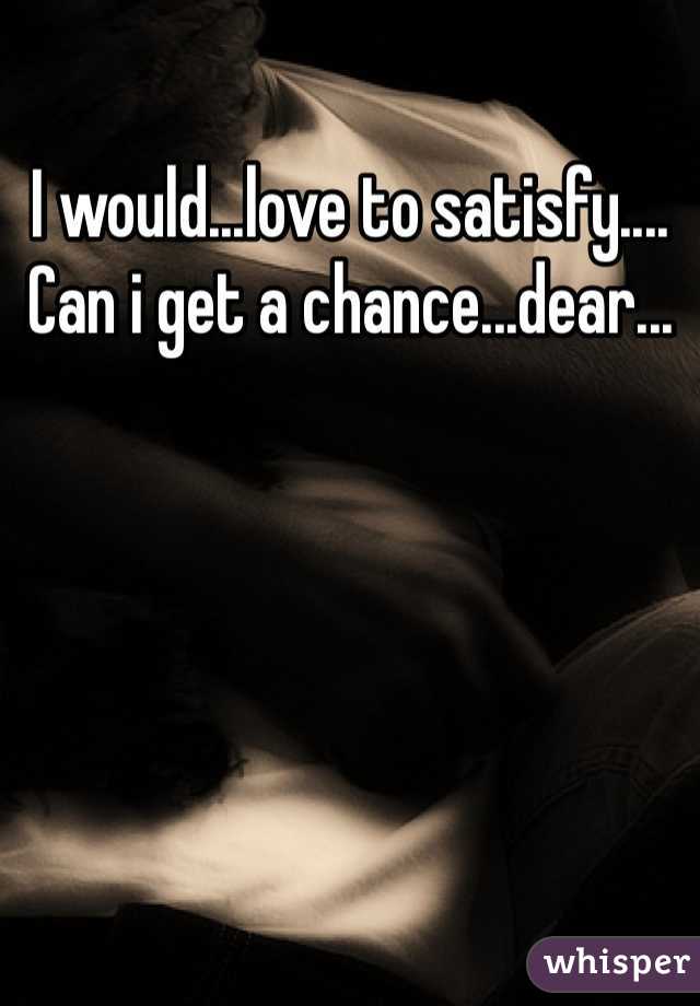 I would...love to satisfy....
Can i get a chance...dear...